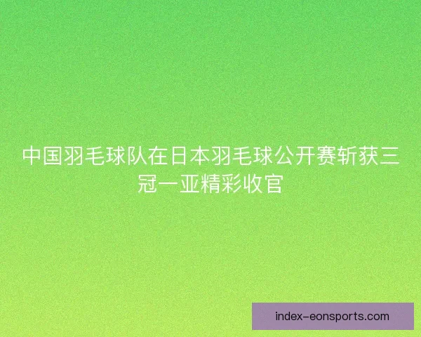 中国羽毛球队在日本羽毛球公开赛斩获三冠一亚精彩收官