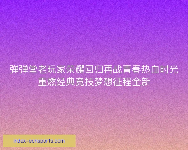 弹弹堂老玩家荣耀回归再战青春热血时光重燃经典竞技梦想征程全新