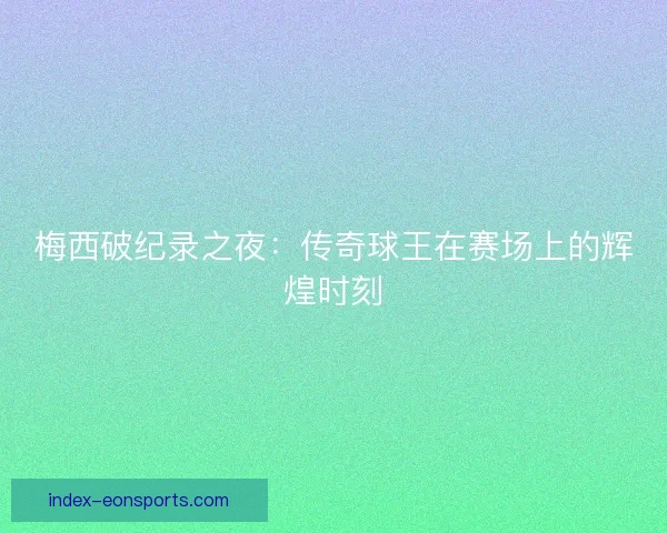 梅西破纪录之夜：传奇球王在赛场上的辉煌时刻