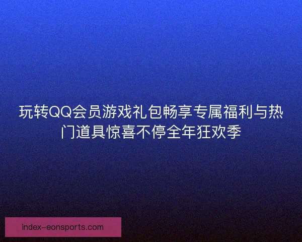 玩转QQ会员游戏礼包畅享专属福利与热门道具惊喜不停全年狂欢季