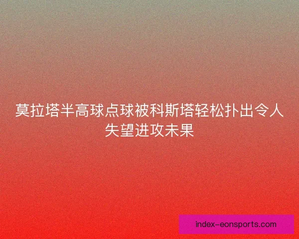 莫拉塔半高球点球被科斯塔轻松扑出令人失望进攻未果