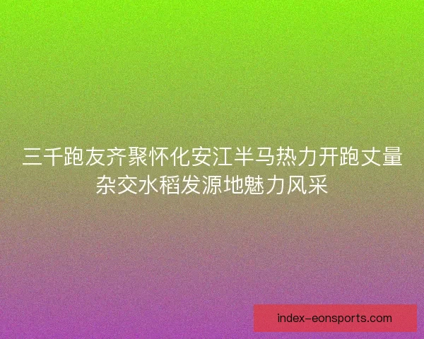 三千跑友齐聚怀化安江半马热力开跑丈量杂交水稻发源地魅力风采