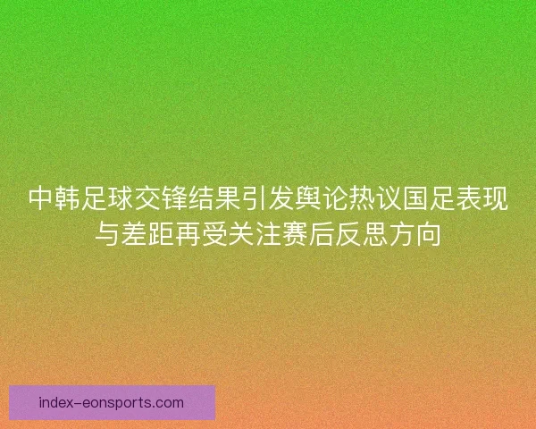 中韩足球交锋结果引发舆论热议国足表现与差距再受关注赛后反思方向