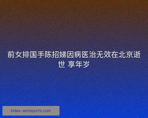 前女排国手陈招娣因病医治无效在北京逝世 享年岁