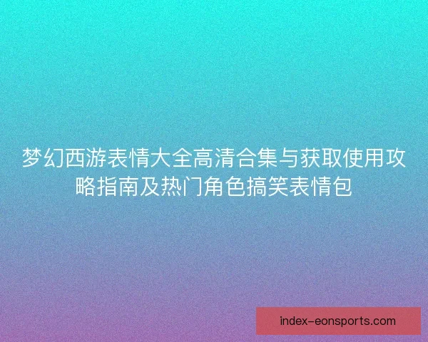 梦幻西游表情大全高清合集与获取使用攻略指南及热门角色搞笑表情包