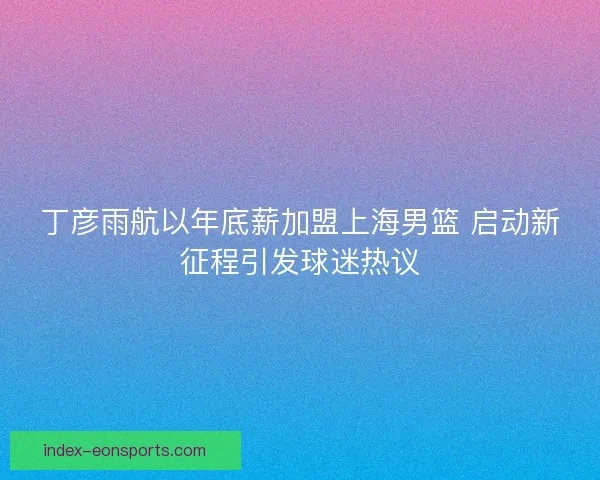 丁彦雨航以年底薪加盟上海男篮 启动新征程引发球迷热议