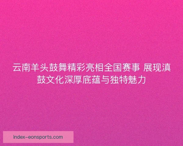 云南羊头鼓舞精彩亮相全国赛事 展现滇鼓文化深厚底蕴与独特魅力