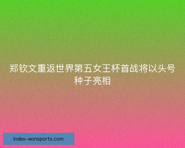 郑钦文重返世界第五女王杯首战将以头号种子亮相