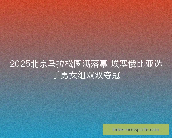 2025北京马拉松圆满落幕 埃塞俄比亚选手男女组双双夺冠