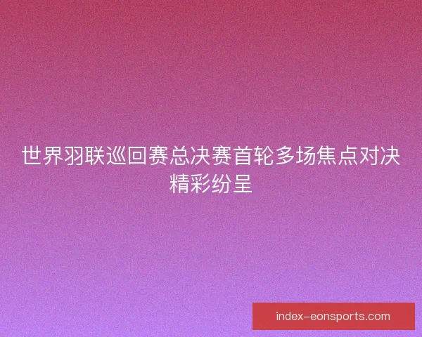 世界羽联巡回赛总决赛首轮多场焦点对决精彩纷呈