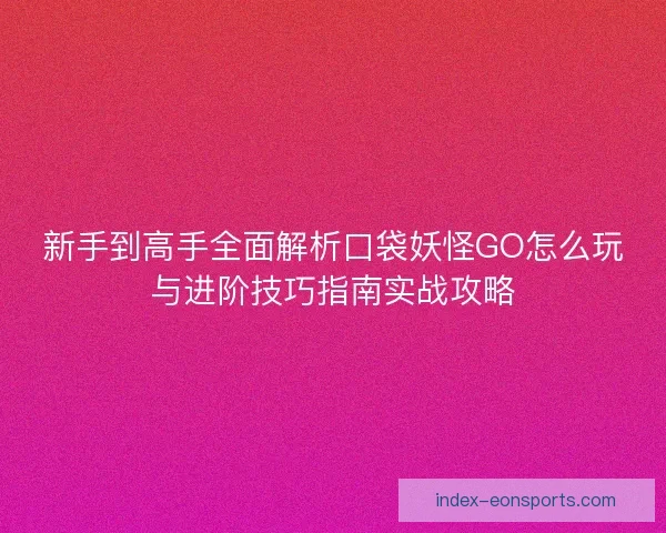 新手到高手全面解析口袋妖怪GO怎么玩与进阶技巧指南实战攻略