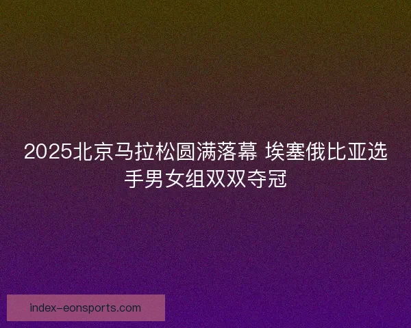 2025北京马拉松圆满落幕 埃塞俄比亚选手男女组双双夺冠
