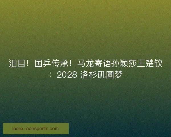 泪目！国乒传承！马龙寄语孙颖莎王楚钦：2028 洛杉矶圆梦
