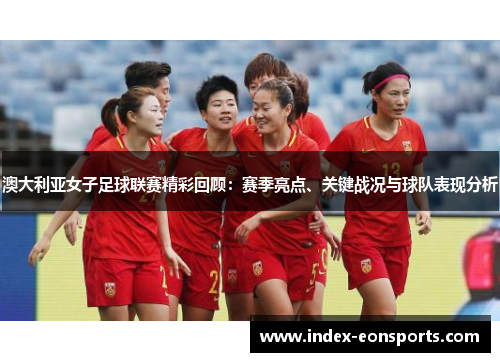 澳大利亚女子足球联赛精彩回顾：赛季亮点、关键战况与球队表现分析