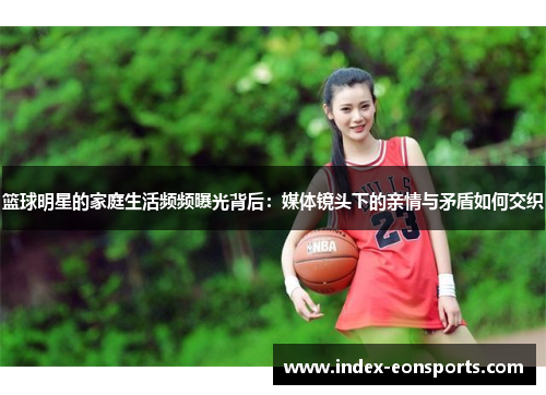 篮球明星的家庭生活频频曝光背后：媒体镜头下的亲情与矛盾如何交织