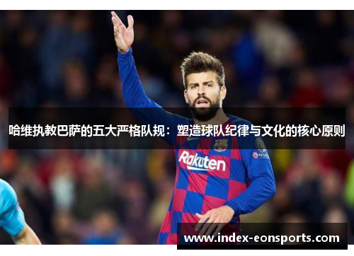 哈维执教巴萨的五大严格队规:塑造球队纪律与文化的核心原则