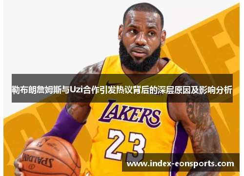 勒布朗詹姆斯与Uzi合作引发热议背后的深层原因及影响分析