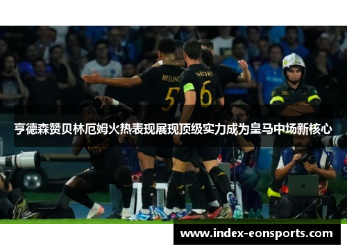 亨德森赞贝林厄姆火热表现展现顶级实力成为皇马中场新核心