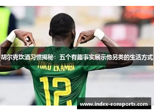 胡尔克饮酒习惯揭秘：五个有趣事实展示他另类的生活方式