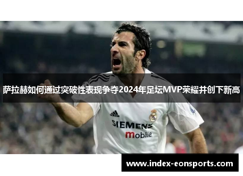 萨拉赫如何通过突破性表现争夺2024年足坛MVP荣耀并创下新高
