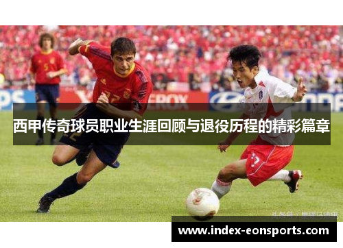 西甲传奇球员职业生涯回顾与退役历程的精彩篇章