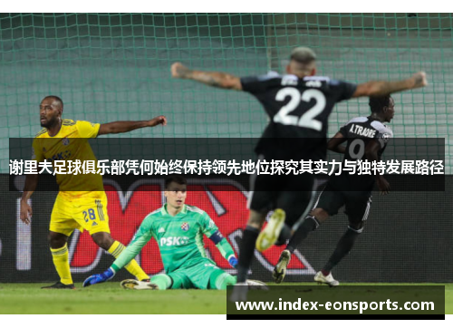 谢里夫足球俱乐部凭何始终保持领先地位探究其实力与独特发展路径 谢里夫足球俱乐部凭何始终保持领先地位探究其实力与独特发展路径