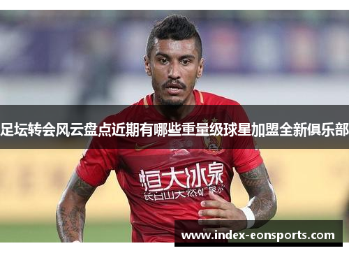 足坛转会风云盘点近期有哪些重量级球星加盟全新俱乐部 足坛转会风云盘点近期有哪些重量级球星加盟全新俱乐部