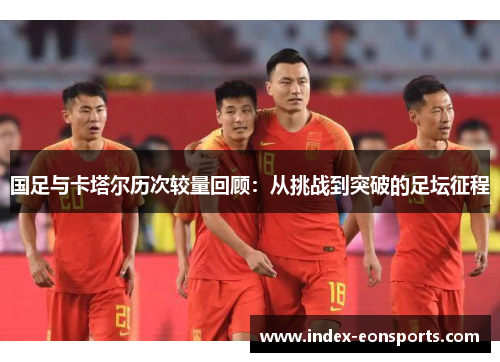 国足与卡塔尔历次较量回顾:从挑战到突破的足坛征程 国足与卡塔尔历次较量回顾:从挑战到突破的足坛征程