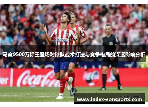 马竞9500万标王登场对球队战术打法与竞争格局的深远影响分析 马竞9500万标王登场对球队战术打法与竞争格局的深远影响分析